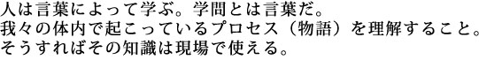 人は言葉によって学ぶ。学問とは言葉だ。我々の体内で起こっているプロセス（物語）を理解すること。そうすればその知識は現場で使える。