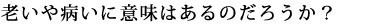 老いや病いに意味はあるのだろうか？